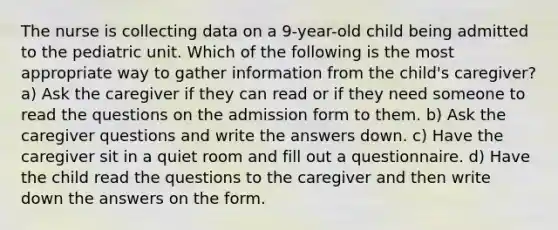 The nurse is collecting data on a 9-year-old child being admitted to the pediatric unit. Which of the following is the most appropriate way to gather information from the child's caregiver? a) Ask the caregiver if they can read or if they need someone to read the questions on the admission form to them. b) Ask the caregiver questions and write the answers down. c) Have the caregiver sit in a quiet room and fill out a questionnaire. d) Have the child read the questions to the caregiver and then write down the answers on the form.