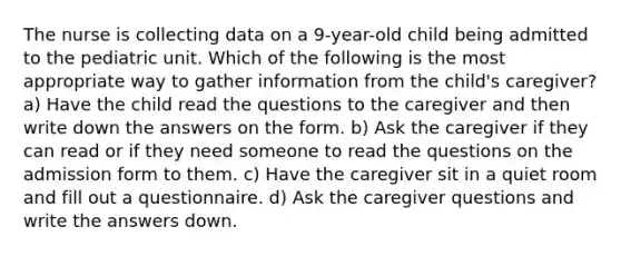 The nurse is collecting data on a 9-year-old child being admitted to the pediatric unit. Which of the following is the most appropriate way to gather information from the child's caregiver? a) Have the child read the questions to the caregiver and then write down the answers on the form. b) Ask the caregiver if they can read or if they need someone to read the questions on the admission form to them. c) Have the caregiver sit in a quiet room and fill out a questionnaire. d) Ask the caregiver questions and write the answers down.