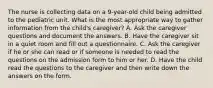 The nurse is collecting data on a 9-year-old child being admitted to the pediatric unit. What is the most appropriate way to gather information from the child's caregiver? A. Ask the caregiver questions and document the answers. B. Have the caregiver sit in a quiet room and fill out a questionnaire. C. Ask the caregiver if he or she can read or if someone is needed to read the questions on the admission form to him or her. D. Have the child read the questions to the caregiver and then write down the answers on the form.