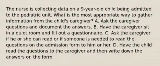 The nurse is collecting data on a 9-year-old child being admitted to the pediatric unit. What is the most appropriate way to gather information from the child's caregiver? A. Ask the caregiver questions and document the answers. B. Have the caregiver sit in a quiet room and fill out a questionnaire. C. Ask the caregiver if he or she can read or if someone is needed to read the questions on the admission form to him or her. D. Have the child read the questions to the caregiver and then write down the answers on the form.