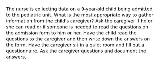 The nurse is collecting data on a 9-year-old child being admitted to the pediatric unit. What is the most appropriate way to gather information from the child's caregiver? Ask the caregiver if he or she can read or if someone is needed to read the questions on the admission form to him or her. Have the child read the questions to the caregiver and then write down the answers on the form. Have the caregiver sit in a quiet room and fill out a questionnaire. Ask the caregiver questions and document the answers.