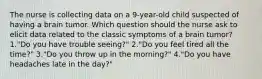 The nurse is collecting data on a 9-year-old child suspected of having a brain tumor. Which question should the nurse ask to elicit data related to the classic symptoms of a brain tumor? 1."Do you have trouble seeing?" 2."Do you feel tired all the time?" 3."Do you throw up in the morning?" 4."Do you have headaches late in the day?"