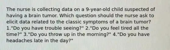 The nurse is collecting data on a 9-year-old child suspected of having a brain tumor. Which question should the nurse ask to elicit data related to the classic symptoms of a brain tumor? 1."Do you have trouble seeing?" 2."Do you feel tired all the time?" 3."Do you throw up in the morning?" 4."Do you have headaches late in the day?"