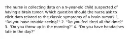 The nurse is collecting data on a 9-year-old child suspected of having a brain tumor. Which question should the nurse ask to elicit data related to the classic symptoms of a brain tumor? 1. "Do you have trouble seeing?" 2. "Do you feel tired all the time?" 3. "Do you throw up in the morning?" 4. "Do you have headaches late in the day?"