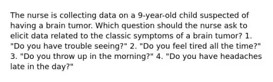 The nurse is collecting data on a 9-year-old child suspected of having a brain tumor. Which question should the nurse ask to elicit data related to the classic symptoms of a brain tumor? 1. "Do you have trouble seeing?" 2. "Do you feel tired all the time?" 3. "Do you throw up in the morning?" 4. "Do you have headaches late in the day?"