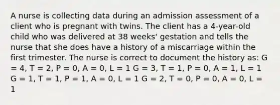 A nurse is collecting data during an admission assessment of a client who is pregnant with twins. The client has a 4-year-old child who was delivered at 38 weeks' gestation and tells the nurse that she does have a history of a miscarriage within the first trimester. The nurse is correct to document the history as: G = 4, T = 2, P = 0, A = 0, L = 1 G = 3, T = 1, P = 0, A = 1, L = 1 G = 1, T = 1, P = 1, A = 0, L = 1 G = 2, T = 0, P = 0, A = 0, L = 1