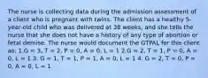 The nurse is collecting data during the admission assessment of a client who is pregnant with twins. The client has a healthy 5-year-old child who was delivered at 38 weeks, and she tells the nurse that she does not have a history of any type of abortion or fetal demise. The nurse would document the GTPAL for this client as: 1,G = 3, T = 2, P = 0, A = 0, L = 1 2.G = 2, T = 1, P = 0, A = 0, L = 1 3. G = 1, T = 1, P = 1, A = 0, L = 1 4. G = 2, T = 0, P = 0, A = 0, L = 1