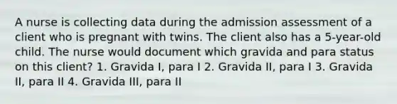 A nurse is collecting data during the admission assessment of a client who is pregnant with twins. The client also has a 5-year-old child. The nurse would document which gravida and para status on this client? 1. Gravida I, para I 2. Gravida II, para I 3. Gravida II, para II 4. Gravida III, para II