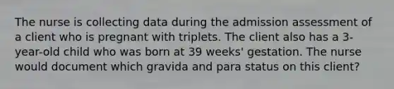 The nurse is collecting data during the admission assessment of a client who is pregnant with triplets. The client also has a 3-year-old child who was born at 39 weeks' gestation. The nurse would document which gravida and para status on this client?