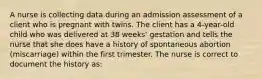 A nurse is collecting data during an admission assessment of a client who is pregnant with twins. The client has a 4-year-old child who was delivered at 38 weeks' gestation and tells the nurse that she does have a history of spontaneous abortion (miscarriage) within the first trimester. The nurse is correct to document the history as: