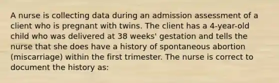 A nurse is collecting data during an admission assessment of a client who is pregnant with twins. The client has a 4-year-old child who was delivered at 38 weeks' gestation and tells the nurse that she does have a history of spontaneous abortion (miscarriage) within the first trimester. The nurse is correct to document the history as: