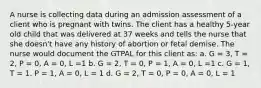 A nurse is collecting data during an admission assessment of a client who is pregnant with twins. The client has a healthy 5-year old child that was delivered at 37 weeks and tells the nurse that she doesn't have any history of abortion or fetal demise. The nurse would document the GTPAL for this client as: a. G = 3, T = 2, P = 0, A = 0, L =1 b. G = 2, T = 0, P = 1, A = 0, L =1 c. G = 1, T = 1. P = 1, A = 0, L = 1 d. G = 2, T = 0, P = 0, A = 0, L = 1