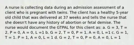 A nurse is collecting data during an admission assessment of a client who is pregnant with twins. The client has a healthy 5-year old child that was delivered at 37 weeks and tells the nurse that she doesn't have any history of abortion or fetal demise. The nurse would document the GTPAL for this client as: a. G = 3, T = 2, P = 0, A = 0, L =1 b. G = 2, T = 0, P = 1, A = 0, L =1 c. G = 1, T = 1. P = 1, A = 0, L = 1 d. G = 2, T = 0, P = 0, A = 0, L = 1