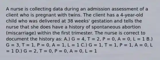 A nurse is collecting data during an admission assessment of a client who is pregnant with twins. The client has a 4-year-old child who was delivered at 38 weeks' gestation and tells the nurse that she does have a history of spontaneous abortion (miscarriage) within the first trimester. The nurse is correct to document the history as: A.) G = 4, T = 2, P = 0, A = 0, L = 1 B.) G = 3, T = 1, P = 0, A = 1, L = 1 C.) G = 1, T = 1, P = 1, A = 0, L = 1 D.) G = 2, T = 0, P = 0, A = 0, L = 1