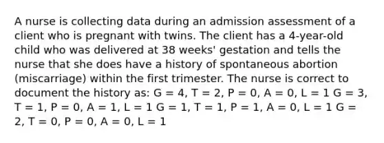 A nurse is collecting data during an admission assessment of a client who is pregnant with twins. The client has a 4-year-old child who was delivered at 38 weeks' gestation and tells the nurse that she does have a history of spontaneous abortion (miscarriage) within the first trimester. The nurse is correct to document the history as: G = 4, T = 2, P = 0, A = 0, L = 1 G = 3, T = 1, P = 0, A = 1, L = 1 G = 1, T = 1, P = 1, A = 0, L = 1 G = 2, T = 0, P = 0, A = 0, L = 1