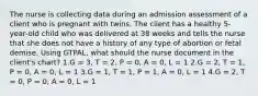 The nurse is collecting data during an admission assessment of a client who is pregnant with twins. The client has a healthy 5-year-old child who was delivered at 38 weeks and tells the nurse that she does not have a history of any type of abortion or fetal demise. Using GTPAL, what should the nurse document in the client's chart? 1.G = 3, T = 2, P = 0, A = 0, L = 1 2.G = 2, T = 1, P = 0, A = 0, L = 1 3.G = 1, T = 1, P = 1, A = 0, L = 1 4.G = 2, T = 0, P = 0, A = 0, L = 1