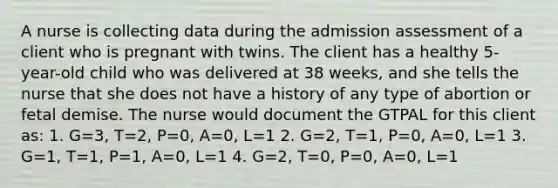 A nurse is collecting data during the admission assessment of a client who is pregnant with twins. The client has a healthy 5-year-old child who was delivered at 38 weeks, and she tells the nurse that she does not have a history of any type of abortion or fetal demise. The nurse would document the GTPAL for this client as: 1. G=3, T=2, P=0, A=0, L=1 2. G=2, T=1, P=0, A=0, L=1 3. G=1, T=1, P=1, A=0, L=1 4. G=2, T=0, P=0, A=0, L=1