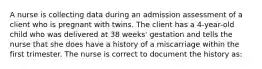 A nurse is collecting data during an admission assessment of a client who is pregnant with twins. The client has a 4-year-old child who was delivered at 38 weeks' gestation and tells the nurse that she does have a history of a miscarriage within the first trimester. The nurse is correct to document the history as: