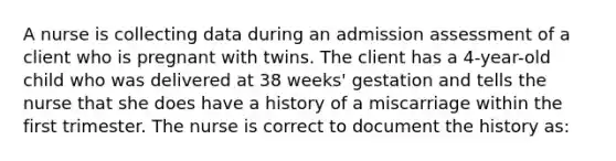 A nurse is collecting data during an admission assessment of a client who is pregnant with twins. The client has a 4-year-old child who was delivered at 38 weeks' gestation and tells the nurse that she does have a history of a miscarriage within the first trimester. The nurse is correct to document the history as: