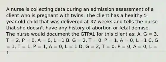 A nurse is collecting data during an admission assessment of a client who is pregnant with twins. The client has a healthy 5-year-old child that was delivered at 37 weeks and tells the nurse that she doesn't have any history of abortion or fetal demise. The nurse would document the GTPAL for this client as: A. G = 3, T = 2, P = 0, A = 0, L =1 B. G = 2, T = 0, P = 1, A = 0, L =1 C. G = 1, T = 1. P = 1, A = 0, L = 1 D. G = 2, T = 0, P = 0, A = 0, L = 1