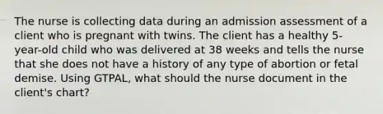 The nurse is collecting data during an admission assessment of a client who is pregnant with twins. The client has a healthy 5-year-old child who was delivered at 38 weeks and tells the nurse that she does not have a history of any type of abortion or fetal demise. Using GTPAL, what should the nurse document in the client's chart?