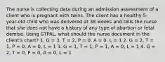 The nurse is collecting data during an admission assessment of a client who is pregnant with twins. The client has a healthy 5-year-old child who was delivered at 38 weeks and tells the nurse that she does not have a history of any type of abortion or fetal demise. Using GTPAL, what should the nurse document in the client's chart? 1. G = 3, T = 2, P = 0, A = 0, L = 1 2. G = 2, T = 1, P = 0, A = 0, L = 1 3. G = 1, T = 1, P = 1, A = 0, L = 1 4. G = 2, T = 0, P = 0, A = 0, L = 1