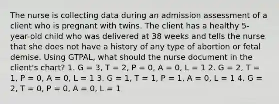 The nurse is collecting data during an admission assessment of a client who is pregnant with twins. The client has a healthy 5-year-old child who was delivered at 38 weeks and tells the nurse that she does not have a history of any type of abortion or fetal demise. Using GTPAL, what should the nurse document in the client's chart? 1. G = 3, T = 2, P = 0, A = 0, L = 1 2. G = 2, T = 1, P = 0, A = 0, L = 1 3. G = 1, T = 1, P = 1, A = 0, L = 1 4. G = 2, T = 0, P = 0, A = 0, L = 1