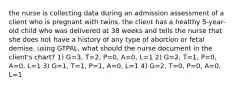 the nurse is collecting data during an admission assessment of a client who is pregnant with twins. the client has a healthy 5-year-old child who was delivered at 38 weeks and tells the nurse that she does not have a history of any type of abortion or fetal demise. using GTPAL, what should the nurse document in the client's chart? 1) G=3, T=2, P=0, A=0, L=1 2) G=2, T=1, P=0, A=0, L=1 3) G=1, T=1, P=1, A=0, L=1 4) G=2, T=0, P=0, A=0, L=1