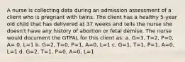 A nurse is collecting data during an admission assessment of a client who is pregnant with twins. The client has a healthy 5-year old child that has delivered at 37 weeks and tells the nurse she doesn't have any history of abortion or fetal demise. The nurse would document the GTPAL for this client as: a. G=3, T=2, P=0, A= 0, L=1 b. G=2, T=0, P=1, A=0, L=1 c. G=1, T=1, P=1, A=0, L=1 d. G=2, T=1, P=0, A=0, L=1