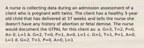 A nurse is collecting data during an admission assessment of a client who is pregnant with twins. The client has a healthy 5-year old child that has delivered at 37 weeks and tells the nurse she doesn't have any history of abortion or fetal demise. The nurse would document the GTPAL for this client as: a. G=3, T=2, P=0, A= 0, L=1 b. G=2, T=0, P=1, A=0, L=1 c. G=1, T=1, P=1, A=0, L=1 d. G=2, T=1, P=0, A=0, L=1