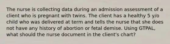 The nurse is collecting data during an admission assessment of a client who is pregnant with twins. The client has a healthy 5 y/o child who was delivered at term and tells the nurse that she does not have any history of abortion or fetal demise. Using GTPAL, what should the nurse document in the client's chart?