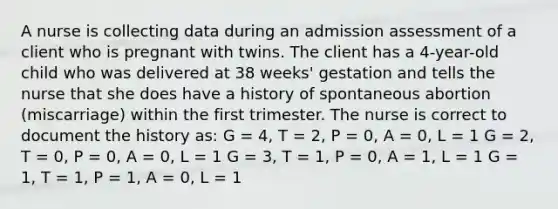 A nurse is collecting data during an admission assessment of a client who is pregnant with twins. The client has a 4-year-old child who was delivered at 38 weeks' gestation and tells the nurse that she does have a history of spontaneous abortion (miscarriage) within the first trimester. The nurse is correct to document the history as: G = 4, T = 2, P = 0, A = 0, L = 1 G = 2, T = 0, P = 0, A = 0, L = 1 G = 3, T = 1, P = 0, A = 1, L = 1 G = 1, T = 1, P = 1, A = 0, L = 1