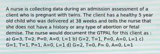 A nurse is collecting data during an admission assessment of a client who is pregnant with twins. The client has a healthy 5 year old child who was delivered at 38 weeks and tells the nurse that she does not have a history or any type of abortion or fetal demise. The nurse would document the GTPAL for this client as : a) G=3, T=2, P=0, A=0, L=1 b) G=2, T=1, P=0, A=0, L=1 c) G=1, T=1, P=1, A=0, L=1 d) G=2, T=0, P= 0, A=0, L=1