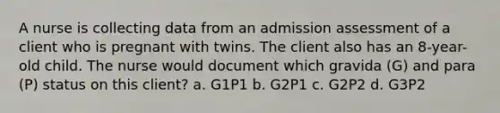 A nurse is collecting data from an admission assessment of a client who is pregnant with twins. The client also has an 8-year-old child. The nurse would document which gravida (G) and para (P) status on this client? a. G1P1 b. G2P1 c. G2P2 d. G3P2