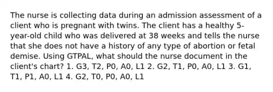 The nurse is collecting data during an admission assessment of a client who is pregnant with twins. The client has a healthy 5-year-old child who was delivered at 38 weeks and tells the nurse that she does not have a history of any type of abortion or fetal demise. Using GTPAL, what should the nurse document in the client's chart? 1. G3, T2, P0, A0, L1 2. G2, T1, P0, A0, L1 3. G1, T1, P1, A0, L1 4. G2, T0, P0, A0, L1