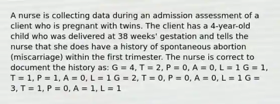 A nurse is collecting data during an admission assessment of a client who is pregnant with twins. The client has a 4-year-old child who was delivered at 38 weeks' gestation and tells the nurse that she does have a history of spontaneous abortion (miscarriage) within the first trimester. The nurse is correct to document the history as: G = 4, T = 2, P = 0, A = 0, L = 1 G = 1, T = 1, P = 1, A = 0, L = 1 G = 2, T = 0, P = 0, A = 0, L = 1 G = 3, T = 1, P = 0, A = 1, L = 1