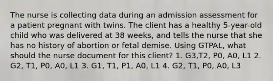 The nurse is collecting data during an admission assessment for a patient pregnant with twins. The client has a healthy 5-year-old child who was delivered at 38 weeks, and tells the nurse that she has no history of abortion or fetal demise. Using GTPAL, what should the nurse document for this client? 1. G3,T2, P0, A0, L1 2. G2, T1, P0, A0, L1 3. G1, T1, P1, A0, L1 4. G2, T1, P0, A0, L3