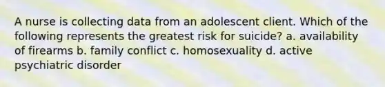 A nurse is collecting data from an adolescent client. Which of the following represents the greatest risk for suicide? a. availability of firearms b. family conflict c. homosexuality d. active psychiatric disorder