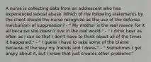 A nurse is collecting data from an adolescent who has experienced sexual abuse. Which of the following statements by the client should the nurse recognize as the use of the defense mechanism of suppression? - " My mother is the real reason for it all because she doesn't live in the real world." - " I drink beer as often as I can so that I don't have to think about all of the times it happened." - " I guess I have to take some of the blame because of the way my friends and I dress." - " Sometimes I get angry about it, but I know that just creates other problems."