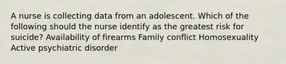 A nurse is collecting data from an adolescent. Which of the following should the nurse identify as the greatest risk for suicide? Availability of firearms Family conflict Homosexuality Active psychiatric disorder