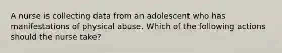 A nurse is collecting data from an adolescent who has manifestations of physical abuse. Which of the following actions should the nurse take?