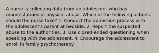 A nurse is collecting data from an adolescent who has manifestations of physical abuse. Which of the following actions should the nurse take? 1. Conduct the admission process with the adolescent's parent at bedside. 2. Report the suspected abuse to the authorities. 3. Use closed-ended questioning when speaking with the adolescent. 4. Encourage the adolescent to enroll in family psychotherapy.