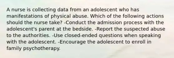 A nurse is collecting data from an adolescent who has manifestations of physical abuse. Which of the following actions should the nurse take? -Conduct the admission process with the adolescent's parent at the bedside. -Report the suspected abuse to the authorities. -Use closed-ended questions when speaking with the adolescent. -Encourage the adolescent to enroll in family psychotherapy.