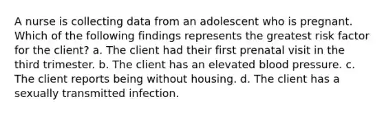 A nurse is collecting data from an adolescent who is pregnant. Which of the following findings represents the greatest risk factor for the client? a. The client had their first prenatal visit in the third trimester. b. The client has an elevated blood pressure. c. The client reports being without housing. d. The client has a sexually transmitted infection.