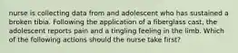 nurse is collecting data from and adolescent who has sustained a broken tibia. Following the application of a fiberglass cast, the adolescent reports pain and a tingling feeling in the limb. Which of the following actions should the nurse take first?