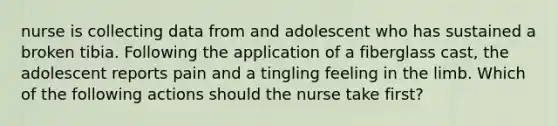 nurse is collecting data from and adolescent who has sustained a broken tibia. Following the application of a fiberglass cast, the adolescent reports pain and a tingling feeling in the limb. Which of the following actions should the nurse take first?