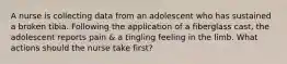 A nurse is collecting data from an adolescent who has sustained a broken tibia. Following the application of a fiberglass cast, the adolescent reports pain & a tingling feeling in the limb. What actions should the nurse take first?