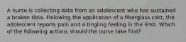 A nurse is collecting data from an adolescent who has sustained a broken tibia. Following the application of a fiberglass cast, the adolescent reports pain and a tingling feeling in the limb. Which of the following actions should the nurse take first?