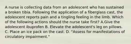 A nurse is collecting data from an adolescent who has sustained a broken tibia. Following the application of a fiberglass cast, the adolescent reports pain and a tingling feeling in the limb. Which of the following actions should the nurse take first? A.Give the adolescent ibuprofen B. Elevate the adolescent's leg on pillows. C. Place an ice pack on the cast. D. "Assess for manifestations of circulatory impairment."