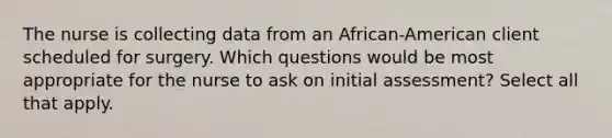 The nurse is collecting data from an African-American client scheduled for surgery. Which questions would be most appropriate for the nurse to ask on initial assessment? Select all that apply.